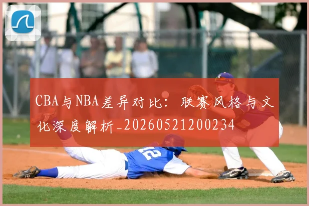 CBA与NBA差异对比:联赛风格与文化深度解析_20260521200234