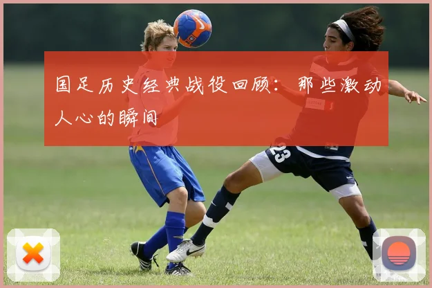 国足历史经典战役回顾:那些激动人心的瞬间