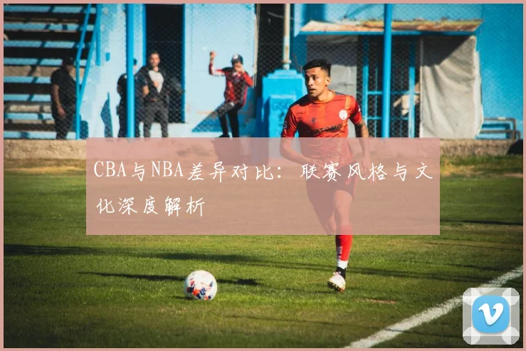 CBA与NBA差异对比:联赛风格与文化深度解析