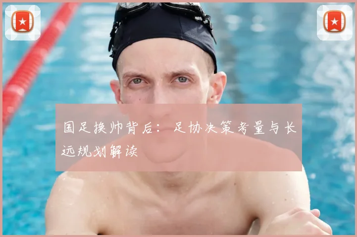 国足换帅背后:足协决策考量与长远规划解读