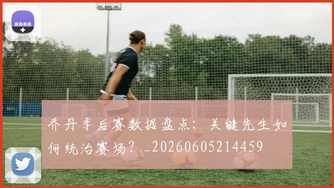乔丹季后赛数据盘点:关键先生如何统治赛场?_20260605214459