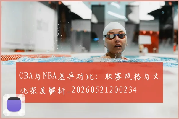 CBA与NBA差异对比:联赛风格与文化深度解析_20260521200234