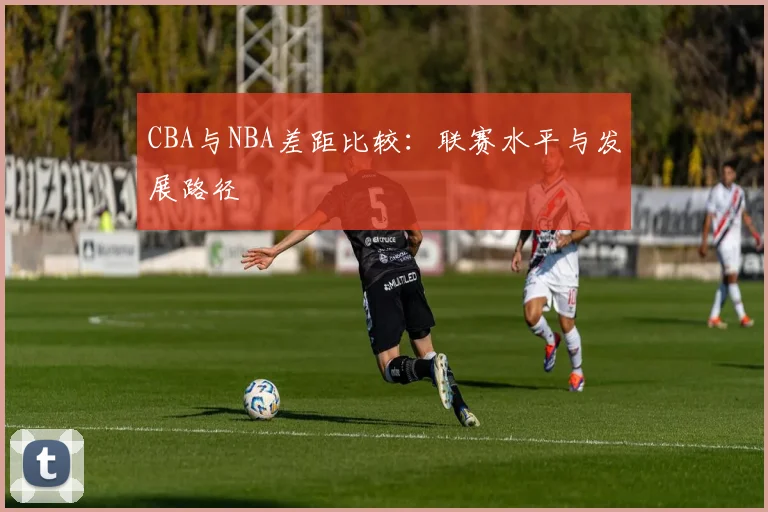 CBA与NBA差距比较:联赛水平与发展路径