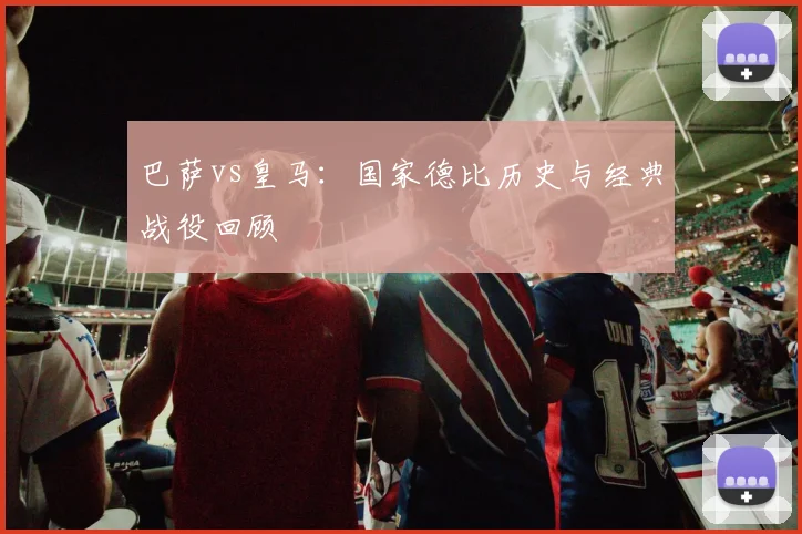巴萨vs皇马:国家德比历史与经典战役回顾